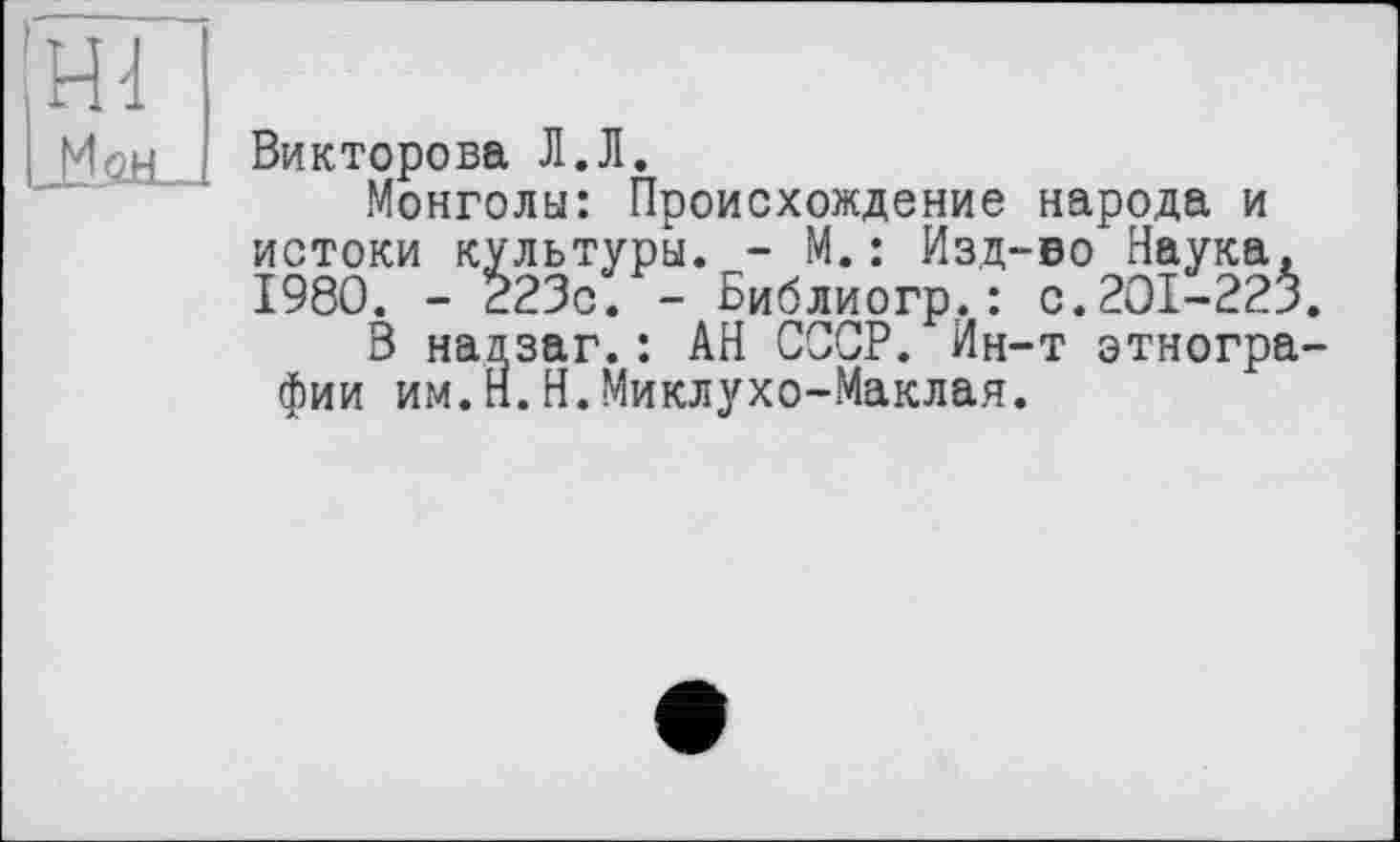 ﻿Hd
Лен
Викторова Л.Л.
Монголы: Происхождение народа и истоки культуры. - М.: Изд-во Наука. 1980. - 223с. - Библиогр.: с.201-225.
В надзаг.: АН СССР. Ин-т этнографии им.п.Н.Миклухо-Маклая.